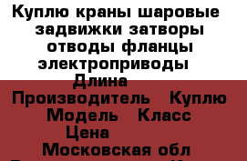 Куплю краны шаровые  задвижки затворы отводы фланцы электроприводы › Длина ­ 1 › Производитель ­ Куплю  › Модель ­ Класс  › Цена ­ 2 000 - Московская обл. Водная техника » Куплю   